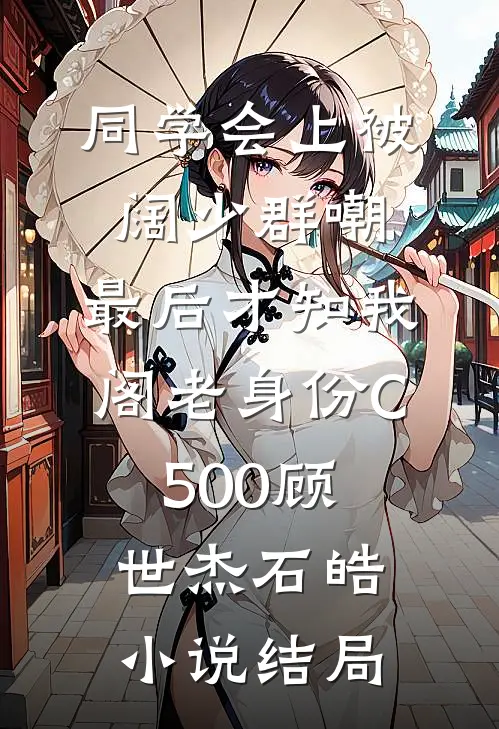 同学会上被阔少群嘲，最后才知我阁老身份C500顾世杰石皓小说结局