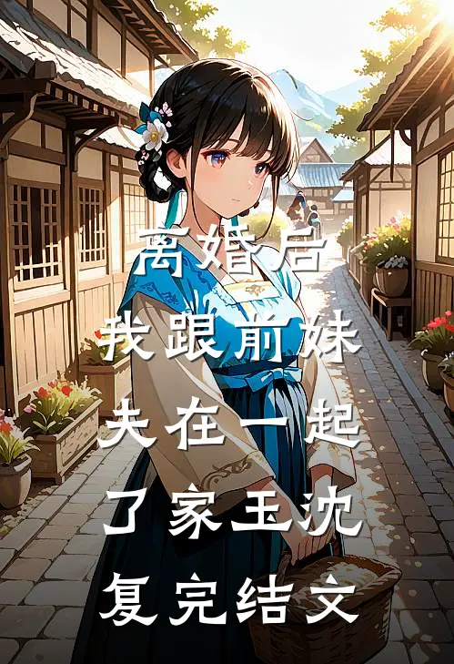 离婚后，我跟前妹夫在一起了家玉沈复完结文