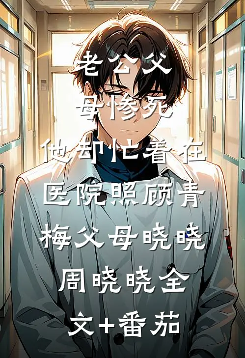 老公父母惨死，他却忙着在医院照顾青梅父母晓晓周晓晓全文+番茄